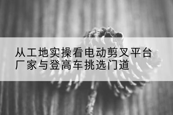 科尔沁右翼前旗电动剪叉升降平台厂家-从工地实操看电动剪叉平台厂家与登高车挑选门道
