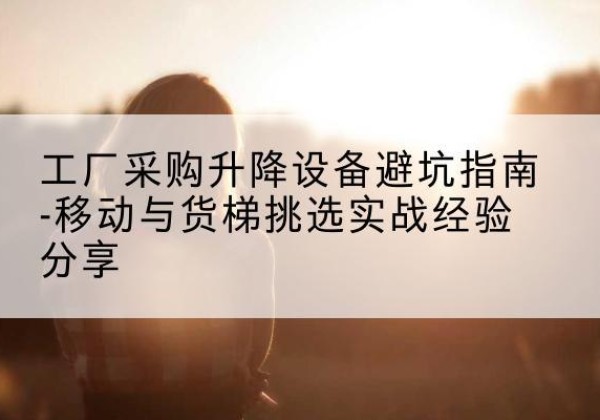 科尔沁右翼前旗移动式升降机怎么选-工厂采购升降设备避坑指南-移动与货梯挑选实战经验分享