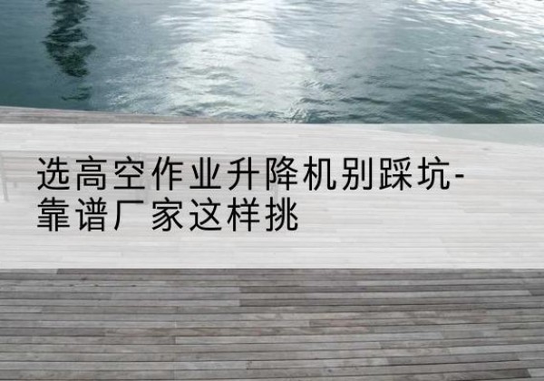 科尔沁右翼前旗剪叉式升降机厂家-选高空作业升降机别踩坑-靠谱厂家这样挑