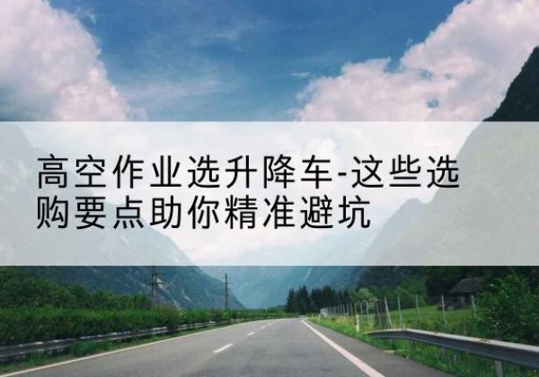 科尔沁右翼前旗升降车厂家-高空作业选升降车-这些选购要点助你*避坑