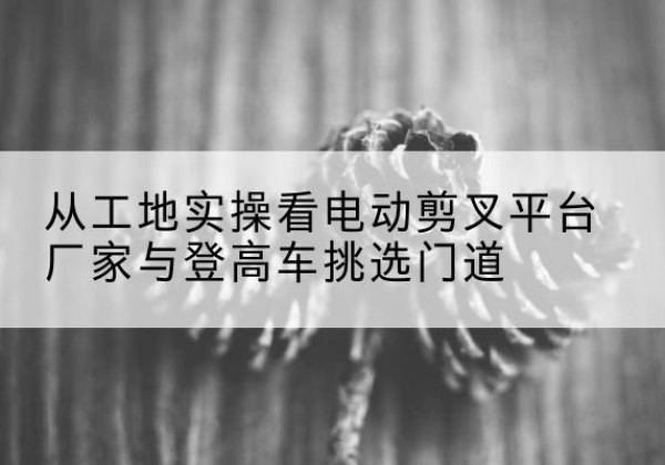科尔沁右翼前旗电动剪叉升降平台厂家-从工地实操看电动剪叉平台厂家与登高车挑选门道